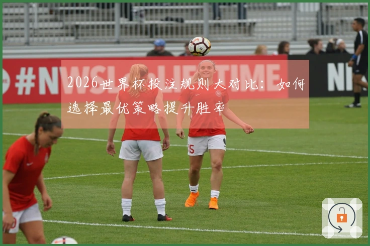2026世界杯投注规则大对比：如何选择最优策略提升胜率